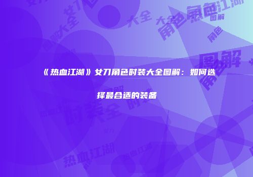 《热血江湖》女刀角色时装大全图解：如何选择最合适的装备