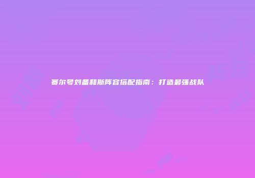 赛尔号刘备和斯阵容搭配指南：打造最强战队