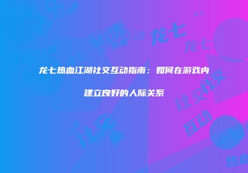 龙七热血江湖社交互动指南：如何在游戏内建立良好的人际关系