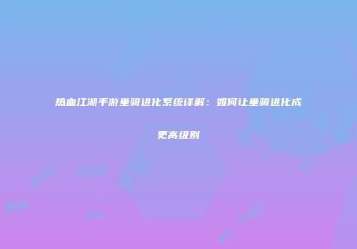 热血江湖手游坐骑进化系统详解:如何让坐骑进化成更高级别
