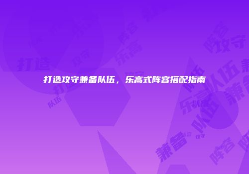打造攻守兼备队伍，乐高式阵容搭配指南