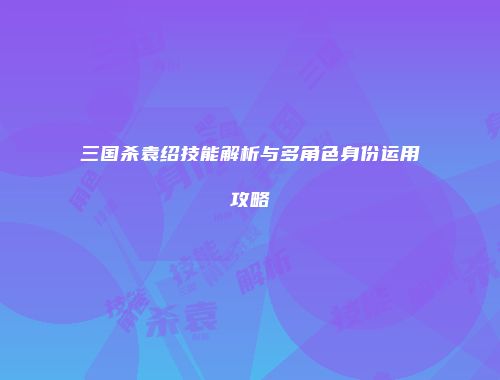 三国杀袁绍技能解析与多角色身份运用攻略