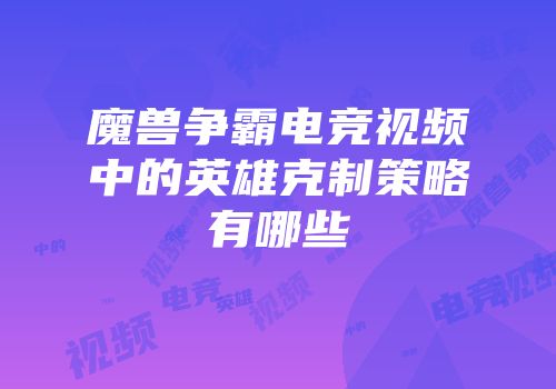 魔兽争霸电竞视频中的英雄克制策略有哪些
