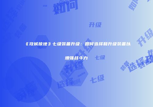 《攻城掠地》七级装备升级：如何选择和升级装备以增强战斗力