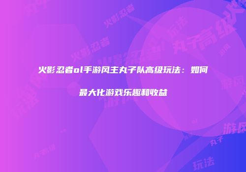 火影忍者ol手游风主丸子队高级玩法：如何最大化游戏乐趣和收益