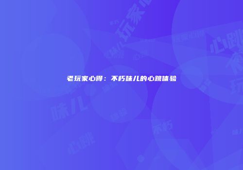 老玩家心得：不朽味儿的心跳体验