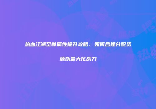 热血江湖至尊属性提升攻略：如何合理分配资源以最大化战力