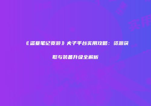《盗墓笔记页游》夫子平台实用攻略：资源获取与装备升级全解析