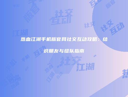 热血江湖手机版官网社交互动攻略：结识朋友与组队指南