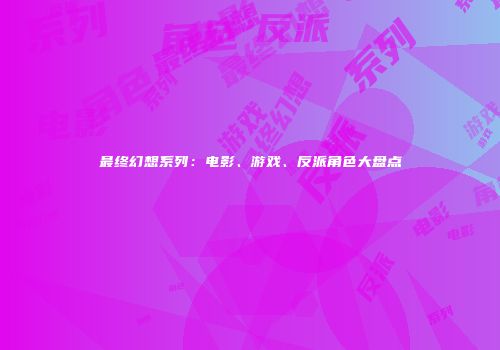 最终幻想系列：电影、游戏、反派角色大盘点