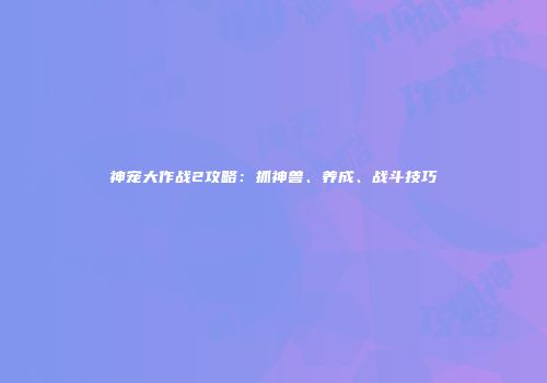 神宠大作战2攻略：抓神兽、养成、战斗技巧