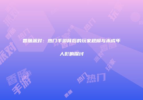 香肠派对：热门手游背后的玩家规模与未成年人影响探讨