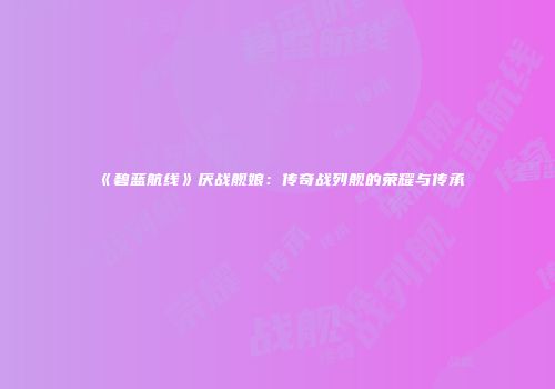 《碧蓝航线》厌战舰娘：传奇战列舰的荣耀与传承