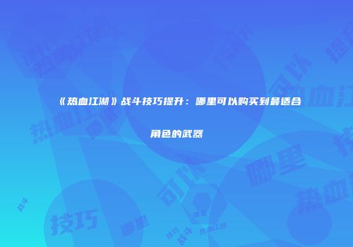 《热血江湖》战斗技巧提升：哪里可以购买到最适合角色的武器