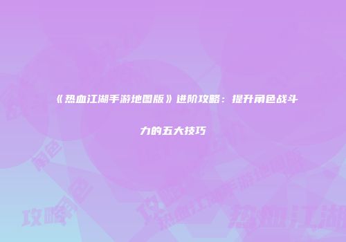 《热血江湖手游地图版》进阶攻略：提升角色战斗力的五大技巧