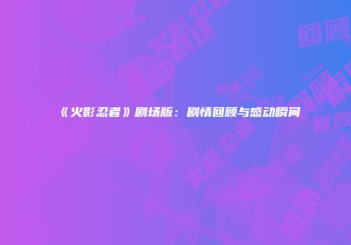 《火影忍者》剧场版：剧情回顾与感动瞬间
