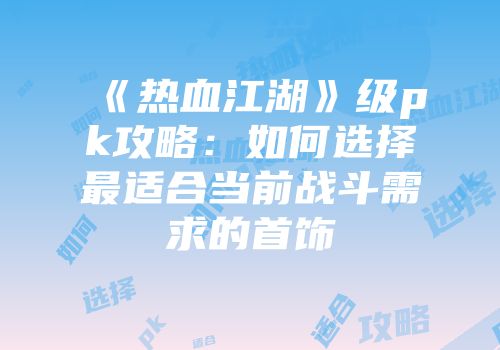 《热血江湖》级pk攻略：如何选择最适合当前战斗需求的首饰