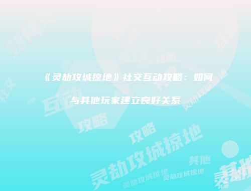 《灵劫攻城掠地》社交互动攻略：如何与其他玩家建立良好关系