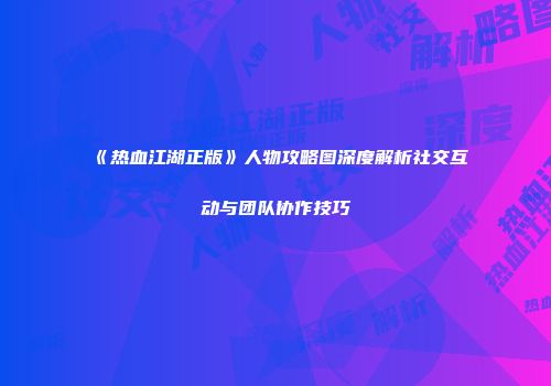 《热血江湖正版》人物攻略图深度解析社交互动与团队协作技巧