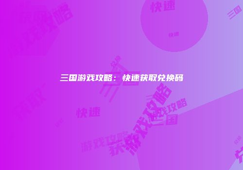三国游戏攻略：快速获取兑换码