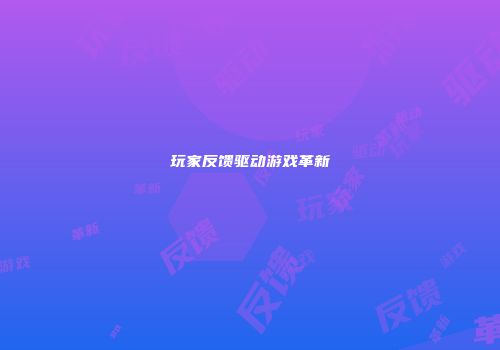 玩家反馈驱动游戏革新