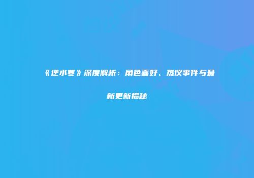 《逆水寒》深度解析：角色喜好、热议事件与最新更新揭秘
