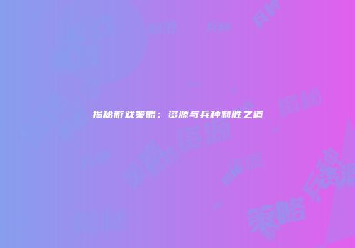 揭秘游戏策略：资源与兵种制胜之道