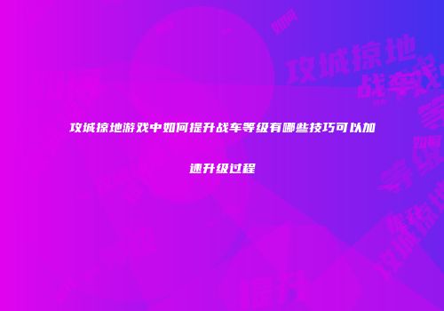 攻城掠地游戏中如何提升战车等级有哪些技巧可以加速升级过程