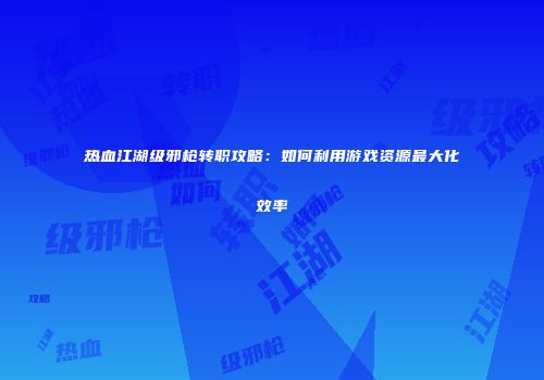 热血江湖级邪枪转职攻略：如何利用游戏资源最大化效率