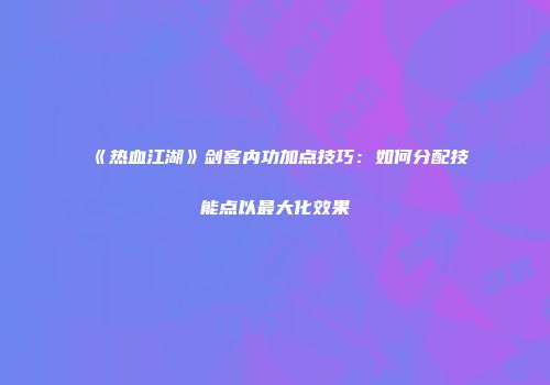 《热血江湖》剑客内功加点技巧:如何分配技能点以最大化效果