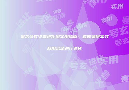 赛尔号玄火兽进化图实用指南：教你如何高效利用资源进行进化