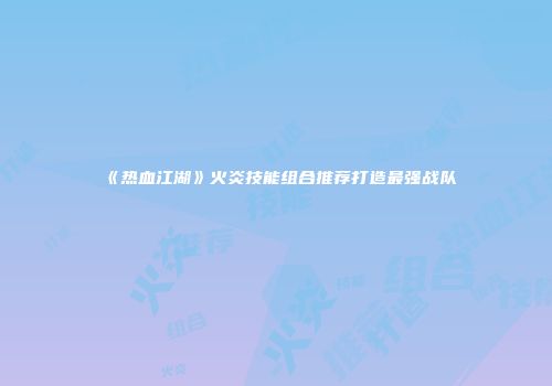 《热血江湖》火炎技能组合推荐打造最强战队