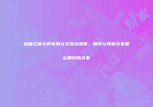 热血江湖大胖虎的社交互动指南：如何与其他玩家建立良好的关系