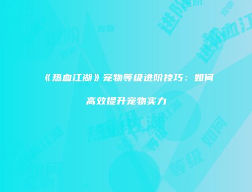 《热血江湖》宠物等级进阶技巧：如何高效提升宠物实力
