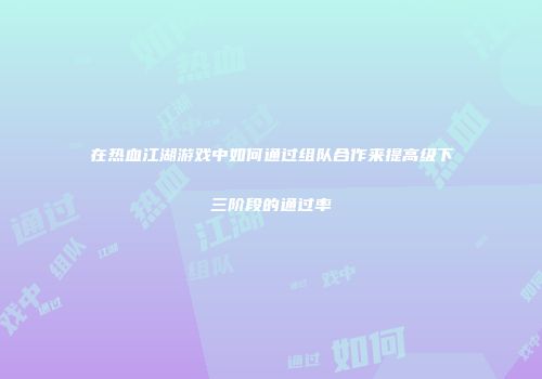 在热血江湖游戏中如何通过组队合作来提高级下三阶段的通过率