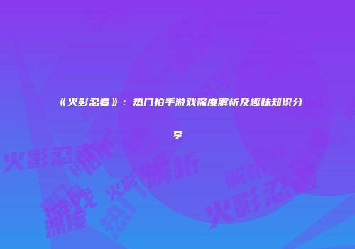 《火影忍者》：热门拍手游戏深度解析及趣味知识分享