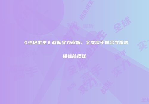 《绝地求生》战队实力解析：全球高手排名与狙击枪性能揭秘