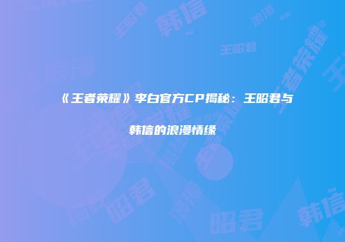 《王者荣耀》李白官方CP揭秘：王昭君与韩信的浪漫情缘