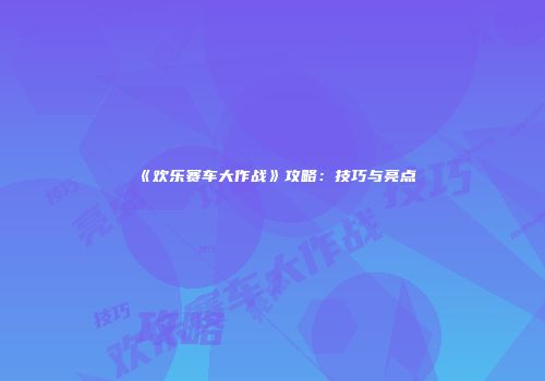 《欢乐赛车大作战》攻略：技巧与亮点