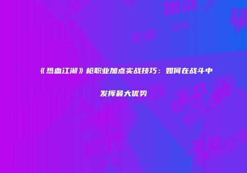 《热血江湖》枪职业加点实战技巧：如何在战斗中发挥最大优势