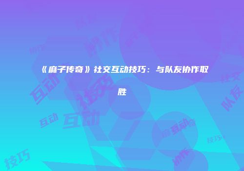 《麻子传奇》社交互动技巧：与队友协作取胜
