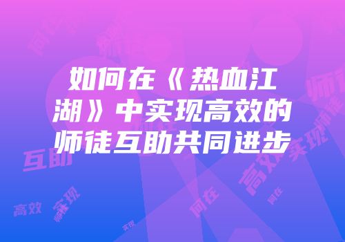 如何在《热血江湖》中实现高效的师徒互助共同进步