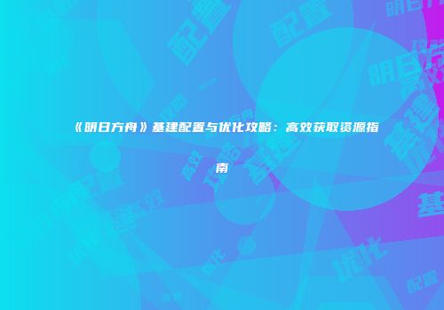 《明日方舟》基建配置与优化攻略：高效获取资源指南