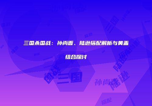 三国杀国战：孙尚香、陆逊搭配解析与黄盖组合探讨