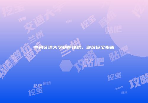 兰州交通大学贴吧攻略：避坑挖宝指南