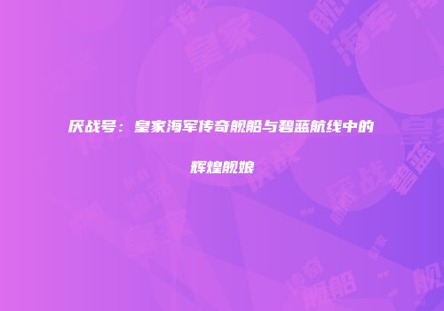 厌战号：皇家海军传奇舰船与碧蓝航线中的辉煌舰娘