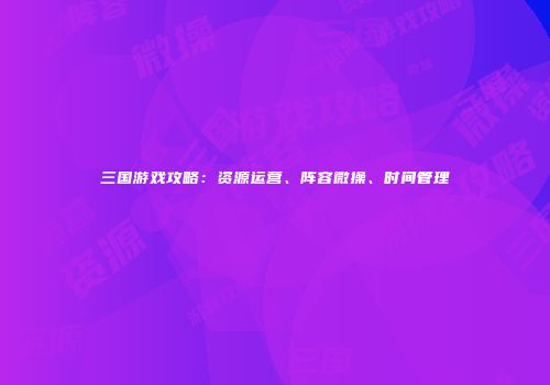 三国游戏攻略：资源运营、阵容微操、时间管理