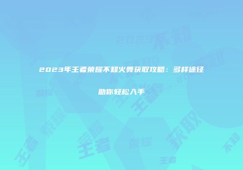 2023年王者荣耀不知火舞获取攻略：多样途径助你轻松入手