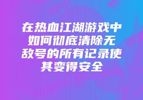 在热血江湖游戏中如何彻底清除无敌号的所有记录使其变得安全