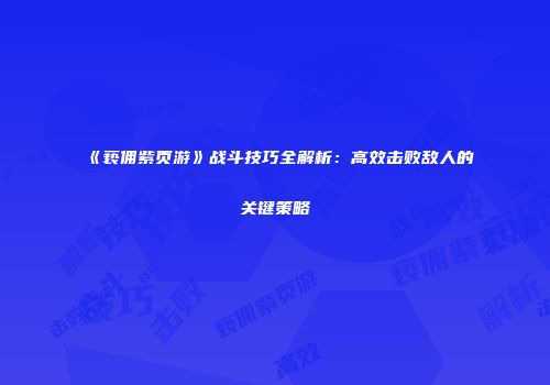 《亵佣紫页游》战斗技巧全解析：高效击败敌人的关键策略
